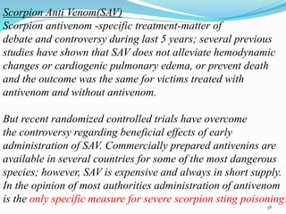 Scorpion Anti Venom(SAV)
Scorpion antivenom -specific treatment-matter of
debate and controversy during last 5 years; several previous
studies have shown that SAV does not alleviate hemodynamic
changes or cardiogenic pulmonary edema, or prevent death
and the outcome was the same for victims treated with
antivenom and without antivenom.
But recent randomized controlled trials have overcome
the controversy regarding beneficial effects of early
administration of SAV. Commercially prepared antivenins are
available in several countries for some of the most dangerous
species; however, SAV is expensive and always in short supply.
In the opinion of most authorities administration of antivenom
is the only specific measure for severe scorpion sting poisoning.
38
 
