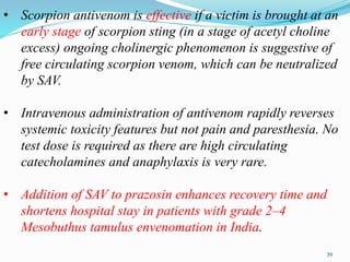 • Scorpion antivenom is effective if a victim is brought at an
early stage of scorpion sting (in a stage of acetyl choline
excess) ongoing cholinergic phenomenon is suggestive of
free circulating scorpion venom, which can be neutralized
by SAV.
• Intravenous administration of antivenom rapidly reverses
systemic toxicity features but not pain and paresthesia. No
test dose is required as there are high circulating
catecholamines and anaphylaxis is very rare.
• Addition of SAV to prazosin enhances recovery time and
shortens hospital stay in patients with grade 2–4
Mesobuthus tamulus envenomation in India.
39
 