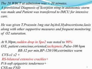 The 20 WBCT at admission was < 20 minutes.
A provisional Diagnosis of Scorpion sting in autonomic storm
was made and Patient was transferred to IMCU for intensive
care.
He was given T.Prazosin 1mg stat InjAvil,Hydrocortisone,lasix
along with other supportive measures and frequent monitoring
of O2 saturation.
At 9.30pm,sudden drop in Spo2 was noted to 90%
O/E, patient conscious,oriented,tachypneic,Pulse-100 bpm
RR-32 per min,BP-120/100,extrimities warm
CVS-s1 s2 +
RS-bilateral extensive crackles+
P/A-soft epigastric tenderness+
CNS-no FND 4
 