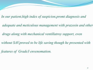In our patient,high index of suspicion,promt diagnosis and
adequate and meticulous management with prazosin and other
drugs along with mechanical ventillatroy support, even
without SAV,proved to be life saving though he presented with
features of Grade3 envenomation.
41
 