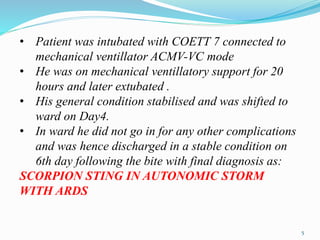 • Patient was intubated with COETT 7 connected to
mechanical ventillator ACMV-VC mode
• He was on mechanical ventillatory support for 20
hours and later extubated .
• His general condition stabilised and was shifted to
ward on Day4.
• In ward he did not go in for any other complications
and was hence discharged in a stable condition on
6th day following the bite with final diagnosis as:
SCORPION STING IN AUTONOMIC STORM
WITH ARDS
5
 