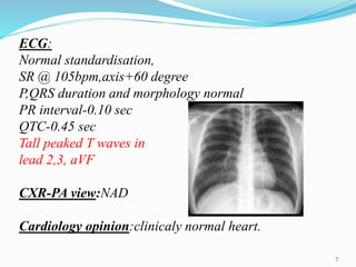 ECG:
Normal standardisation,
SR @ 105bpm,axis+60 degree
P,QRS duration and morphology normal
PR interval-0.10 sec
QTC-0.45 sec
Tall peaked T waves in
lead 2,3, aVF
CXR-PA view:NAD
Cardiology opinion:clinicaly normal heart.
7
 