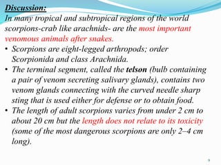 Discussion:
In many tropical and subtropical regions of the world
scorpions-crab like arachnids- are the most important
venomous animals after snakes.
• Scorpions are eight-legged arthropods; order
Scorpionida and class Arachnida.
• The terminal segment, called the telson (bulb containing
a pair of venom secreting salivary glands), contains two
venom glands connecting with the curved needle sharp
sting that is used either for defense or to obtain food.
• The length of adult scorpions varies from under 2 cm to
about 20 cm but the length does not relate to its toxicity
(some of the most dangerous scorpions are only 2–4 cm
long).
9
 