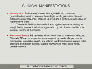 • Hypertension: Patient may present with agitated look, confusion,
generalised convulsion, transient hemiplegia, oculogyric crisis, bilateral
extensor plantar response, propped up eyes and a puffy face suggestive of
hypertensive crisis.
Transient initial hypotension is due to hypovolaemia secondary to
acetylcholine excess, it is further aggravated by hot climatic conditions in
summer months of the tropics.
• Pulmonary Edema: PE develops within 30 minutes to maximum 36 hours.
Clinically PE can be suspected when respiratory rate is >24 per minute,
orthopnoea, intractable cough, low volume fast thready pulse, narrow pulse
pressure, summation gallops, systolic murmur and moist basal rales,
central cyanosis.
CLINICAL MANIFESTATIONS
API TEXTBOOK OF MEDICINE 10TH EDITION
 