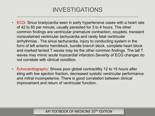 • ECG: Sinus bradycardia seen in early hypertensive cases with a heart rate
of 42 to 60 per minute, usually persisted for 3 to 4 hours. The other
common findings are ventricular premature contraction, couplets, transient
nonsustained ventricular tachycardia and rarely fatal ventricular
arrhythmias . The sinus tachycardia, injury to conducting system in the
form of left anterior hemiblock, bundle branch block, complete heart block
and marked tented T waves may be the other common findings. The tall T
waves may mimic acute myocardial infarction.Severity of ECG changes do
not correlate with clinical condition.
• Echocardiography: Shows poor global contractility 12 to 15 hours after
sting with low ejection fraction, decreased systolic ventricular performance
and mitral incompetence. There is good correlation between clinical
improvement and return of ventricular function.
INVESTIGATIONS
API TEXTBOOK OF MEDICINE 10TH EDITION
 