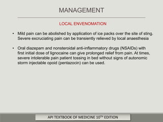 LOCAL ENVENOMATION
• Mild pain can be abolished by application of ice packs over the site of sting.
Severe excruciating pain can be transiently relieved by local anaesthesia
• Oral diazepam and nonsteroidal anti-inflammatory drugs (NSAIDs) with
first initial dose of lignocaine can give prolonged relief from pain. At times,
severe intolerable pain patient tossing in bed without signs of autonomic
storm injectable opoid (pentazocin) can be used.
MANAGEMENT
API TEXTBOOK OF MEDICINE 10TH EDITION
 