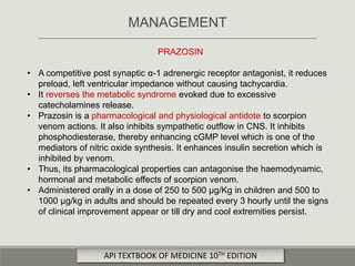 PRAZOSIN
• A competitive post synaptic α-1 adrenergic receptor antagonist, it reduces
preload, left ventricular impedance without causing tachycardia.
• It reverses the metabolic syndrome evoked due to excessive
catecholamines release.
• Prazosin is a pharmacological and physiological antidote to scorpion
venom actions. It also inhibits sympathetic outflow in CNS. It inhibits
phosphodiesterase, thereby enhancing cGMP level which is one of the
mediators of nitric oxide synthesis. It enhances insulin secretion which is
inhibited by venom.
• Thus, its pharmacological properties can antagonise the haemodynamic,
hormonal and metabolic effects of scorpion venom.
• Administered orally in a dose of 250 to 500 μg/Kg in children and 500 to
1000 μg/kg in adults and should be repeated every 3 hourly until the signs
of clinical improvement appear or till dry and cool extremities persist.
MANAGEMENT
API TEXTBOOK OF MEDICINE 10TH EDITION
 