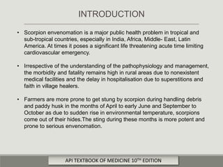 • Scorpion envenomation is a major public health problem in tropical and
sub-tropical countries, especially in India, Africa, Middle- East, Latin
America. At times it poses a significant life threatening acute time limiting
cardiovascular emergency.
• Irrespective of the understanding of the pathophysiology and management,
the morbidity and fatality remains high in rural areas due to nonexistent
medical facilities and the delay in hospitalisation due to superstitions and
faith in village healers.
• Farmers are more prone to get stung by scorpion during handling debris
and paddy husk in the months of April to early June and September to
October as due to sudden rise in environmental temperature, scorpions
come out of their hides.The sting during these months is more potent and
prone to serious envenomation.
INTRODUCTION
API TEXTBOOK OF MEDICINE 10TH EDITION
 