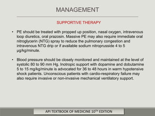 SUPPORTIVE THERAPY
• PE should be treated with propped up position, nasal oxygen, intravenous
loop diuretics, oral prazosin. Massive PE may also require immediate oral
nitroglycerin (NTG) spray to reduce the pulmonary congestion and
intravenous NTG drip or if available sodium nitroprusside 4 to 5
μg/kg/minute.
• Blood pressure should be closely monitored and maintained at the level of
systolic 80 to 90 mm Hg. Inotropic support with dopamine and dobutamine
5 to 15 mg/kg/minute is advocated for 36 to 48 hours in warm hypotensive
shock patients. Unconscious patients with cardio-respiratory failure may
also require invasive or non-invasive mechanical ventilatory support.
MANAGEMENT
API TEXTBOOK OF MEDICINE 10TH EDITION
 