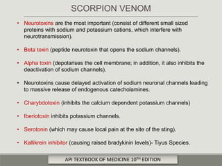 • Neurotoxins are the most important (consist of different small sized
proteins with sodium and potassium cations, which interfere with
neurotransmission).
• Beta toxin (peptide neurotoxin that opens the sodium channels).
• Alpha toxin (depolarises the cell membrane; in addition, it also inhibits the
deactivation of sodium channels).
• Neurotoxins cause delayed activation of sodium neuronal channels leading
to massive release of endogenous catecholamines.
• Charybdotoxin (inhibits the calcium dependent potassium channels)
• Iberiotoxin inhibits potassium channels.
• Serotonin (which may cause local pain at the site of the sting).
• Kallikrein inhibitor (causing raised bradykinin levels)- Tiyus Species.
SCORPION VENOM
API TEXTBOOK OF MEDICINE 10TH EDITION
 