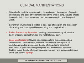 • Clinical effects of the envenomation depends upon the species of scorpion
and lethality and dose of venom injected at the time of sting. Severe effects
is seen in first victim than envenomed by same scorpion to subsequent
victim.
• Severity of envenoming is related to age, size of scorpion and the season
of the sting and time lapsed between sting and hospitalization.
• Early / Premonitory Symptoms: vomiting, profuse sweating all over the
body, priapism, cold extremities and mild tolerable pain.
• Local Manifestations: Severe pain radiates along the corresponding
dermatomes. Local oedema, urticaria, fasciculation and spasm of
underlying muscles are seen at the site of sting due to persistent
stimulation of pain conducting receptors and the liberated serotonin.
Sudden tap at the site of sting induces severe pain and sudden withdrawal
of the part called ‘tap sign’.
CLINICAL MANIFESTATIONS
API TEXTBOOK OF MEDICINE 10TH EDITION
 