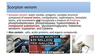Scorpion venom
• Scorpion venom: water soluble, antigenic, complex structure
composed of several toxins ; cardipotoxins, nephrotoxins, hemolytic
toxins, and neurotoxins and incorporate a mixture of Enzymes;
phosphodiesterases, phospholipases, hyaluronidases &
compound substances; glycosaminoglycans, histamine,
serotonin, tryptophan, and cytokine.
• Also contain: salts, acidic proteins, and organic compounds.
 