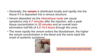 • Generally, the venom is distributed locally and rapidly into the
tissue if it is deposited into a venous structure.
• Venom deposited via the intravenous route can cause
symptoms only 4-7 minutes after the injection, with a peak
tissue concentration in 30 minutes and an overall toxin
elimination half-life of 4.2-13.4 hours through the urine.
• The more rapidly the venom enters the bloodstream, the higher
the venom concentration in the blood and the more rapid the
onset of systemic symptoms.
PATHOPHYSIOLOGY AND CLINICAL FEATURES
 