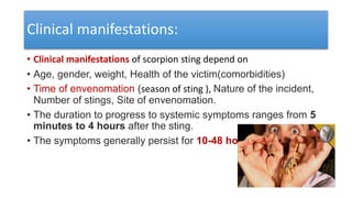 Clinical manifestations:
• Clinical manifestations of scorpion sting depend on
• Age, gender, weight, Health of the victim(comorbidities)
• Time of envenomation (season of sting ), Nature of the incident,
Number of stings, Site of envenomation.
• The duration to progress to systemic symptoms ranges from 5
minutes to 4 hours after the sting.
• The symptoms generally persist for 10-48 hours.
 