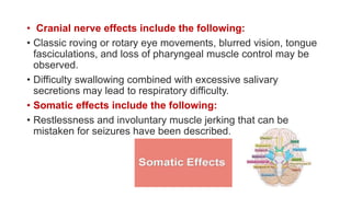 • Cranial nerve effects include the following:
• Classic roving or rotary eye movements, blurred vision, tongue
fasciculations, and loss of pharyngeal muscle control may be
observed.
• Difficulty swallowing combined with excessive salivary
secretions may lead to respiratory difficulty.
• Somatic effects include the following:
• Restlessness and involuntary muscle jerking that can be
mistaken for seizures have been described.
 