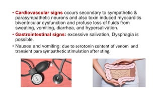 • Cardiovascular signs occurs secondary to sympathetic &
parasympathetic neurons and also toxin induced myocarditis
biventricular dysfunction and profuse loss of fluids from
sweating, vomiting, diarrhea, and hypersalivation.
• Gastrointestinal signs: excessive salivation, Dysphagia is
possible.
• Nausea and vomiting: due to serotonin content of venom and
transient para sympathetic stimulation after sting.
 