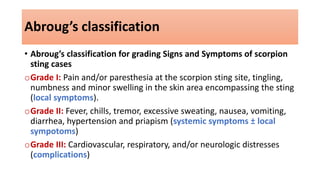 Abroug’s classification
• Abroug’s classification for grading Signs and Symptoms of scorpion
sting cases
oGrade I: Pain and/or paresthesia at the scorpion sting site, tingling,
numbness and minor swelling in the skin area encompassing the sting
(local symptoms).
oGrade II: Fever, chills, tremor, excessive sweating, nausea, vomiting,
diarrhea, hypertension and priapism (systemic symptoms ± local
sympotoms)
oGrade III: Cardiovascular, respiratory, and/or neurologic distresses
(complications)
 
