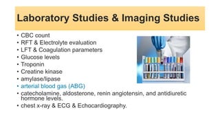 Laboratory Studies & Imaging Studies
• CBC count
• RFT & Electrolyte evaluation
• LFT & Coagulation parameters
• Glucose levels
• Troponin
• Creatine kinase
• amylase/lipase
• arterial blood gas (ABG)
• catecholamine, aldosterone, renin angiotensin, and antidiuretic
hormone levels.
• chest x-ray & ECG & Echocardiography.
 