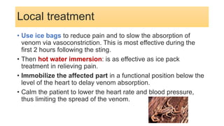 Local treatment
• Use ice bags to reduce pain and to slow the absorption of
venom via vasoconstriction. This is most effective during the
first 2 hours following the sting.
• Then hot water immersion: is as effective as ice pack
treatment in relieving pain.
• Immobilize the affected part in a functional position below the
level of the heart to delay venom absorption.
• Calm the patient to lower the heart rate and blood pressure,
thus limiting the spread of the venom.
 