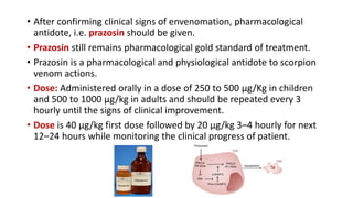 • After confirming clinical signs of envenomation, pharmacological
antidote, i.e. prazosin should be given.
• Prazosin still remains pharmacological gold standard of treatment.
• Prazosin is a pharmacological and physiological antidote to scorpion
venom actions.
• Dose: Administered orally in a dose of 250 to 500 μg/Kg in children
and 500 to 1000 μg/kg in adults and should be repeated every 3
hourly until the signs of clinical improvement.
• Dose is 40 µg/kg first dose followed by 20 µg/kg 3–4 hourly for next
12–24 hours while monitoring the clinical progress of patient.
 