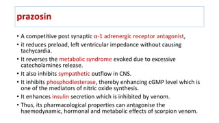 prazosin
• A competitive post synaptic α-1 adrenergic receptor antagonist,
• it reduces preload, left ventricular impedance without causing
tachycardia.
• It reverses the metabolic syndrome evoked due to excessive
catecholamines release.
• It also inhibits sympathetic outflow in CNS.
• It inhibits phosphodiesterase, thereby enhancing cGMP level which is
one of the mediators of nitric oxide synthesis.
• It enhances insulin secretion which is inhibited by venom.
• Thus, its pharmacological properties can antagonise the
haemodynamic, hormonal and metabolic effects of scorpion venom.
 