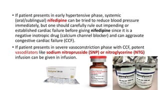 • If patient presents in early hypertensive phase, systemic
(oral/sublingual) nifedipine can be tried to reduce blood pressure
immediately, but one should carefully rule out impending or
established cardiac failure before giving nifedipine since it is a
negative inotropic drug (calcium channel blocker) and can aggravate
congestive cardiac failure (CCF).
• If patient presents in severe vasoconstriction phase with CCF, potent
vasodilators like sodium nitroprusside (SNP) or nitroglycerine (NTG)
infusion can be given in infusion.
 