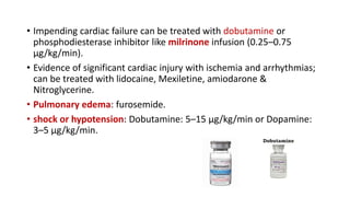 • Impending cardiac failure can be treated with dobutamine or
phosphodiesterase inhibitor like milrinone infusion (0.25–0.75
µg/kg/min).
• Evidence of significant cardiac injury with ischemia and arrhythmias;
can be treated with lidocaine, Mexiletine, amiodarone &
Nitroglycerine.
• Pulmonary edema: furosemide.
• shock or hypotension: Dobutamine: 5–15 µg/kg/min or Dopamine:
3–5 µg/kg/min.
 