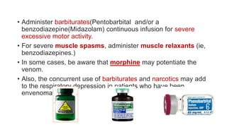 • Administer barbiturates(Pentobarbital and/or a
benzodiazepine(Midazolam) continuous infusion for severe
excessive motor activity.
• For severe muscle spasms, administer muscle relaxants (ie,
benzodiazepines.)
• In some cases, be aware that morphine may potentiate the
venom.
• Also, the concurrent use of barbiturates and narcotics may add
to the respiratory depression in patients who have been
envenomated.
 