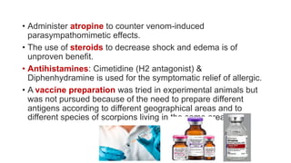 • Administer atropine to counter venom-induced
parasympathomimetic effects.
• The use of steroids to decrease shock and edema is of
unproven benefit.
• Antihistamines: Cimetidine (H2 antagonist) &
Diphenhydramine is used for the symptomatic relief of allergic.
• A vaccine preparation was tried in experimental animals but
was not pursued because of the need to prepare different
antigens according to different geographical areas and to
different species of scorpions living in the same area.
 