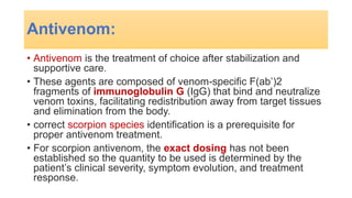 Antivenom:
• Antivenom is the treatment of choice after stabilization and
supportive care.
• These agents are composed of venom-specific F(ab’)2
fragments of immunoglobulin G (IgG) that bind and neutralize
venom toxins, facilitating redistribution away from target tissues
and elimination from the body.
• correct scorpion species identification is a prerequisite for
proper antivenom treatment.
• For scorpion antivenom, the exact dosing has not been
established so the quantity to be used is determined by the
patient’s clinical severity, symptom evolution, and treatment
response.
 