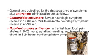 • General time guidelines for the disappearance of symptoms
after antivenom administration are as follows:
• Centruroides antivenom: Severe neurologic symptoms
reverse in 15-30 min. Mild-to-moderate neurologic symptoms
reverse in 45-90 min.
• Non-Centruroides antivenom: In the first hour, local pain
abates. In 6-12 hours, agitation, sweating, and hyperglycemia
abate. In 6-24 hours, cardiorespiratory symptoms abate.
 
