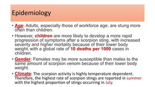 Epidemiology
• Age: Adults, especially those of workforce age, are stung more
often than children.
• However, children are more likely to develop a more rapid
progression of symptoms after a scorpion sting, with increased
severity and higher mortality because of their lower body
weight, with a global rate of 10 deaths per 1000 cases in
children.
• Gender: Females may be more susceptible than males to the
same amount of scorpion venom because of their lower body
weight.
• Climate: The scorpion activity is highly temperature dependent.
Therefore, the highest rate of scorpion stings are reported in summer
with the highest proportion of stings occurring in July.
 