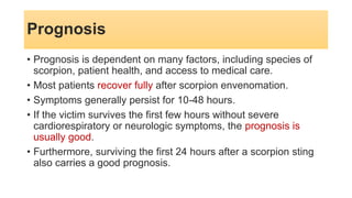 Prognosis
• Prognosis is dependent on many factors, including species of
scorpion, patient health, and access to medical care.
• Most patients recover fully after scorpion envenomation.
• Symptoms generally persist for 10-48 hours.
• If the victim survives the first few hours without severe
cardiorespiratory or neurologic symptoms, the prognosis is
usually good.
• Furthermore, surviving the first 24 hours after a scorpion sting
also carries a good prognosis.
 