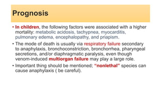 • In children, the following factors were associated with a higher
mortality: metabolic acidosis, tachypnea, myocarditis,
pulmonary edema, encephalopathy, and priapism.
• The mode of death is usually via respiratory failure secondary
to anaphylaxis, bronchoconstriction, bronchorrhea, pharyngeal
secretions, and/or diaphragmatic paralysis, even though
venom-induced multiorgan failure may play a large role.
• Important thing should be mentioned; “nonlethal” species can
cause anaphylaxis ( be careful).
Prognosis
 