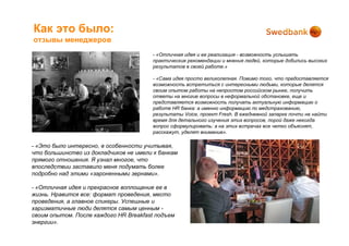 Как это было:
отзывы менеджеров
                                       - «Отличная идея и ее реализация - возможность услышать
                                       практические рекомендации и мнения людей, которые добились высоких
                                       результатов в своей работе.»

                                       - «Сама идея просто великолепная. Помимо того, что предоставляется
                                       возможность встретиться с интересными людьми, которые делятся
                                       своим опытом работы на непростом российском рынке, получить
                                       ответы на многие вопросы в неформальной обстановке, еще и
                                       представляется возможность получать актуальную информацию о
                                       работе HR банка: а именно информацию по медстрахованию,
                                       результаты Voice, проект Fresh. В ежедневной запарке почти не найти
                                       время для детального изучения этих вопросов, порой даже некогда
                                       вопрос сформулировать: а на этих встречах все четко объяснят,
                                       расскажут, уделят внимание».

- «Это было интересно, в особенности учитывая,
что большинство из докладчиков не имели к банкам
прямого отношения. Я узнал многое, что
впоследствии заставило меня подумать более
подробно над этими «зароненными зернами».

- «Отличная идея и прекрасное воплощение ее в
жизнь. Нравится все: формат проведения, место
проведения, а главное спикеры. Успешные и
харизматичные люди делятся самым ценным -
своим опытом. После каждого HR Breakfast подъем
энергии».
 