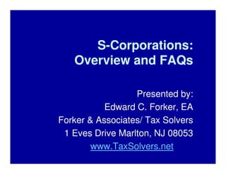 S-Corporations:
   Overview and FAQs

                  Presented by:
           Edward C. Forker, EA
Forker & Associates/ Tax Solvers
 1 Eves Drive Marlton, NJ 08053
        www.TaxSolvers.net
 