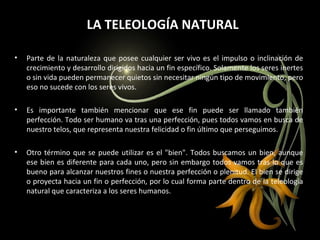 LA TELEOLOGÍA NATURAL Parte de la naturaleza que posee cualquier ser vivo es el impulso o inclinación de crecimiento y desarrollo dirigidos hacia un fin específico. Solamente los seres inertes o sin vida pueden permanecer quietos sin necesitar ningún tipo de movimiento, pero eso no sucede con los seres vivos. Es importante también mencionar que ese fin puede ser llamado también perfección. Todo ser humano va tras una perfección, pues todos vamos en busca de nuestro telos, que representa nuestra felicidad o fin último que perseguimos. Otro término que se puede utilizar es el "bien". Todos buscamos un bien, aunque ese bien es diferente para cada uno, pero sin embargo todos vamos tras lo que es bueno para alcanzar nuestros fines o nuestra perfección o plenitud. El bien se dirige o proyecta hacia un fin o perfección, por lo cual forma parte dentro de la teleología natural que caracteriza a los seres humanos.  