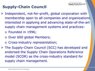 Supply-Chain Council Independent, not-for-profit, global corporation with membership open to all companies and organizations interested in applying and advancing state-of-the-art supply chain management systems and practices: Founded in 1996; Over 600 global Members; Cross-industry representation; The Supply-Chain Council (SCC) has developed and endorsed the Supply Chain Operations Reference model (SCOR) as the cross-industry standard for supply chain management. 
