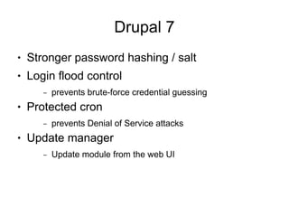 Drupal 7
●   Stronger password hashing / salt
●   Login flood control
       –   prevents brute-force credential guessing
●   Protected cron
       –   prevents Denial of Service attacks
●   Update manager
       –   Update module from the web UI
 