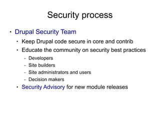 Security process
●   Drupal Security Team
    ●   Keep Drupal code secure in core and contrib
    ●   Educate the community on security best practices
        –   Developers
        –   Site builders
        –   Site administrators and users
        –   Decision makers
    ●   Security Advisory for new module releases
 