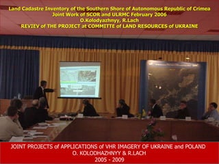 Land Cadastre Inventory of the Southern Shore of Autonomous Republic of Crimea Joint Work of SCOR and ULRMC February 2006 O.Kolodyazhnyy, R.Lach REVIEV of THE PROJECT at COMMITTE of LAND RESOURCES of UKRAINE JOINT PROJECTS of APPLICATIONS of VHR IMAGERY OF UKRAINE and POLAND   O. KOLODHAZHNYY & R.LACH   2005 - 2009 