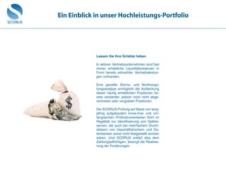 Ein Einblick in unser Hochleistungs-Portfolio
Lassen Sie Ihre Schätze heben
In aktiven Vertriebsunternehmen sind fast
immer erhebliche Liquiditätsreserven in
Form bereits erbrachter Vertriebsleistun-
gen vorhanden.
Eine gezielte Storno- und Nichtvergü-
tungsanalyse ermöglicht die Aufdeckung
dieser häufig erheblichen Positionen be-
reits verdienter, jedoch noch nicht abge-
rechneter oder vergüteter Positionen.
Die SCORUS-Prüfung auf Basis von lang-
jährig aufgebautem know-how und um-
fangreichen Prüfinstrumentarien führt im
Regelfall zur Identifizierung von Geldre-
serven, die auch bei mehrfachem Durch-
stöbern von Geschäftsbüchern und Da-
tenbanken sonst nicht festgestellt worden
wären. Und SCORUS erklärt dies dem
Zahlungspflichtigen, besorgt die Realisie-
rung der Forderungen.
 