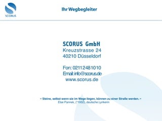 SCORUS GmbH
Kreuzstrasse 24
40210 Düsseldorf
Fon: 0211 2 48 10 10
Email:info@scorus.de
www.scorus.de
« Steine, selbst wenn sie im Wege liegen, können zu einer Straße werden. »
Else Pannek, (*1932), deutsche Lyrikerin
IhrWegbegleiter
 