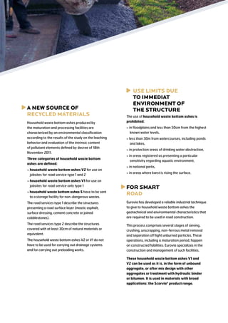 a
 new source of
RECYCLED MATERIALS
Household waste bottom ashes produced by
the maturation and processing facilities are
characterized by an environmental classification
according to the results of the study on the leaching
behavior and evaluation of the intrinsic content
of pollutant elements defined by decree of 18th
November 2011.
Three categories of household waste bottom
ashes are defined:
  ousehold waste bottom ashes V2 for use on
h
jobsites for road service type 1 and 2
  ousehold waste bottom ashes V1 for use on
h
jobsites for road service only type 1
  ousehold waste bottom ashes S have to be sent
h
to a storage facility for non-dangerous wastes.

use limits due
to immediat
environment of
the structure
The use of household waste bottom ashes is
prohibited:
 in floodplains and less than 50cm from the highest
known water levels,
 less than 30m from watercourses, including ponds
and lakes,
 in protection areas of drinking water abstraction,
 in areas registered as presenting a particular
sensitivity regarding aquatic environment,
 in national parks,
 in areas where karst is rising the surface.

f
 or smart
road

The road services type 1 describe the structures
presenting a road surface layer (mastic asphalt,
surface dressing, cement concrete or joined
cobblestones).

Eurovia has developed a reliable industrial technique
to give to household waste bottom ashes the
geotechnical and environmental characteristics that
are required to be used in road construction.

The road services type 2 describe the structures
covered with at least 30cm of natural materials or
equivalent.

This process comprises several stages of sieving,
crushing, unscrapping, non-ferrous metal removal
and separation off light unburned particles. These
operations, including a maturation period, happen
on constructed fabilities. Eurovia specializes in the
construction and management of such facilities.

The household waste bottom ashes V2 or V1 do not
have to be used for carrying out drainage systems
and for carrying out preloading works.

These household waste bottom ashes V1 and
V2 can be used as it is, in the form of unbound
aggregate, or after mix design with other
aggregates or treatment with hydraulic binder
or bitumen. It is used in materials with broad
applications: the Scorvia® product range.

 
