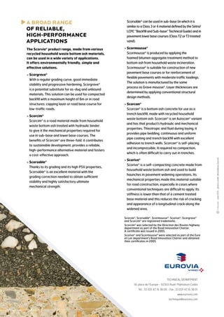A
 BROAD RANGE
of RELIABLE,
HIGH-PERFORMANCE
APPLICATIONS

	
Scorsable® can be used in sub-base (in which it is
similar to a Class 3 or 4 material defined by the Sétra/
LCPC “Backfill and Sub-base” Technical Guide) and in
pavement lower base courses (Class T2 or T3 treated
sand).

The Scorvia® product range, made from various
recycled household waste bottom ash materials,
can be used in a wide variety of applications.
It offers environmentally friendly, simple and
effective solutions.

  cormousse®
S
Scormousse® is produced by applying the
foamed bitumen aggregate treatment method to
bottom ash from household waste incineration.
Scormousse® is suitable for construction of new
pavement base courses or for reinforcement of
flexible pavements with moderate traffic loadings.
The solution is manufactured by the same
process as Grave mousse®. Layer thicknesses are
determined by applying conventional structural
design methods.

  corcim®
S
Scorcim® is a road material made from household
waste bottom ash treated with hydraulic binder
to give it the mechanical properties required for
use in sub-base and lower base courses. The
benefits of Scorcim® are three-fold: it contributes
to sustainable development, provides a reliable,
high-performance alternative material and fosters
a cost-effective approach.
  corsable®
S
Thanks to its grading and its high PSV properties,
Scorsable® is an excellent material with the
grading correction needed to obtain sufficient
stability and highly satisfactory ultimate
mechanical strength.

  corcan®
S
Scorcan® is a bottom ash concrete for use as a
trench backfill, made with recycled household
waste bottom ash. Scorcan® is an Autocan® variant
and has that product’s hydraulic and mechanical
properties. Thixotropic and fluid during laying, it
provides pipe bedding, continuous and uniform
pipe coating and trench backfill with excellent
adhesion to trench walls. Scorcan® is self-placing
and incompressible. It required no compaction,
which is often difficult to carry out in trenches.
  corive®
S
Scorive® is a self-compacting concrete made from
household waste bottom ash and used to build
haunches in pavement widening operations. Its
mechanical properties made this material suitable
for road construction, especially in cases where
conventional techniques are difficult to apply. Its
stiffness is lower than that of a cement treated
base material and this reduces the risk of cracking
and appearance of a longitudinal crack along the
widened area.
Scorvia®, Scorsable®, Scormousse®, Scorive®, Scorgrave®
and Scorcim® are registered trademarks.
Scorcim® was selected by the Direction des Routes highway
department as part of the Road Innovation Charter.
A certificate was issued in 2005.
Scorive® and Scormousse® were selected as part of the Eure
et Loir department’s Road Innovation Charter and obtained
their certificates in 2005

TECHNICAL DEPARTMENT
18, place de l’Europe - 92565 Rueil-Malmaison Cedex
Tel. : 33 (0)1 47 16 38 00 - Fax : 33 (0)1 47 16 38 01
www.eurovia.com
technique@eurovia.com

- June 2013 - photos credit : photolibrary Eurovia

  corgrave®
S
With a regular grading curve, good immediate
stability and progressive hardening, Scorgrave®
is a potential substitute for as-dug and unbound
materials. This solution can be used for compacted
backfill with a maximum height of 6m or in road
structures: capping layer or road base course for
low-traffic roads.

 