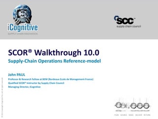 SCOR® Walkthrough 10.0
                                                            Supply-Chain Operations Reference-model

                                                            John PAUL
© 2011 Copyright iCognitive Pte. Ltd. All rights reserved




                                                            Professor & Research Fellow at BEM (Bordeaux Ecole de Management-France)
                                                            Qualified SCOR® Instructor by Supply Chain Council
                                                            Managing Director, iCognitive




                                                                                                                                       PLAN SOURCE MAKE DELIVER RETURN
 