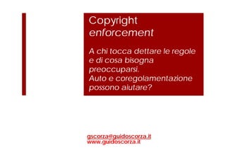 Copyright
enforcement
A chi tocca dettare le regole
e di cosa bisogna
preoccuparsi.
Auto e coregolamentazione
possono aiutare?
gscorza@guidoscorza.it
www.guidoscorza.it
 