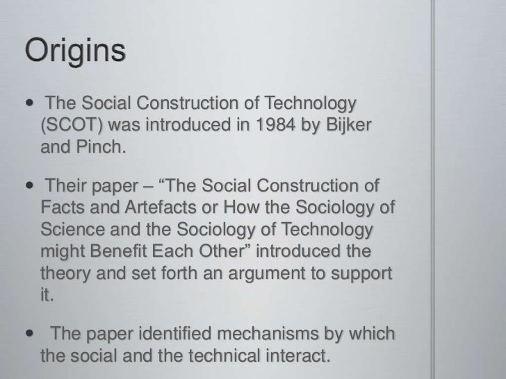 social construction of technology Social construction of technology (also referred to as scot) is a theory within the field of science and technology studiesadvocates of scot—that is, social constructivists-- argue that technology does not determine human action, but that rather, human action shapes technology. social construction of technology Social construction of technology (also referred to as scot) is a theory within the field of science and technology studiesadvocates of scot—that is, social constructivists-- argue that technology does not determine human action, but that rather, human action shapes technology.