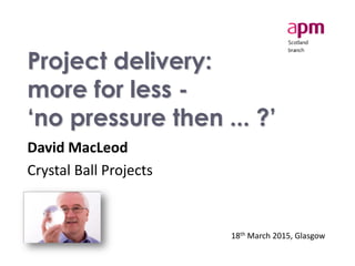 Project delivery:
more for less -
‘no pressure then ... ?’
David MacLeod
Crystal Ball Projects
18th March 2015, Glasgow
 
