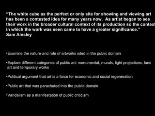 “ The white cube as the perfect or only site for showing and viewing art  has been a contested idea for many years now.  As artist began to see  their work in the broader cultural context of its production so the context  in which the work was seen came to have a greater significance.”  Sam Ainsley Examine the nature and role of artworks sited in the public domain Explore different categories of public art: monumental, murals, light projections, land  art and temporary works Political argument that art is a force for economic and social regeneration Public art that was parachuted into the public domain Vandalism as a manifestation of public criticism 
